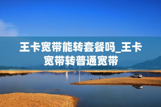 王卡宽带能转套餐吗_王卡宽带转普通宽带