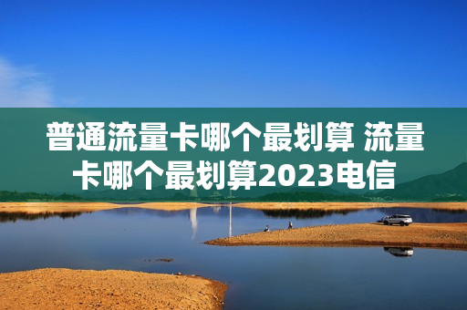 普通流量卡哪个最划算 流量卡哪个最划算2023电信
