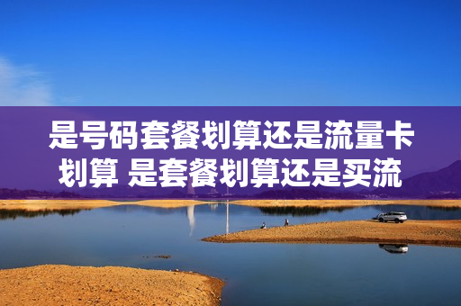 是号码套餐划算还是流量卡划算 是套餐划算还是买流量包划算
