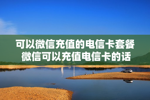 可以微信充值的电信卡套餐 微信可以充值电信卡的话费吗?