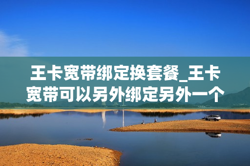 王卡宽带绑定换套餐_王卡宽带可以另外绑定另外一个号码吗