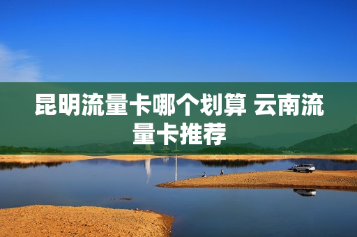 昆明流量卡哪个划算 云南流量卡推荐