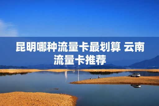 昆明哪种流量卡最划算 云南流量卡推荐