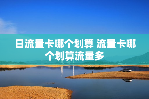 日流量卡哪个划算 流量卡哪个划算流量多