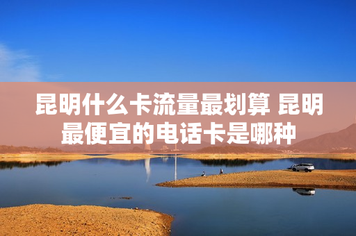 昆明什么卡流量最划算 昆明最便宜的电话卡是哪种