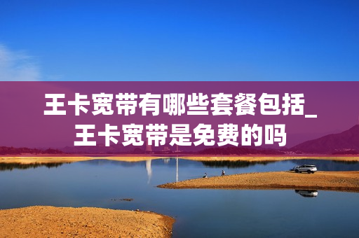 王卡宽带有哪些套餐包括_王卡宽带是免费的吗