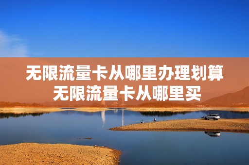 无限流量卡从哪里办理划算 无限流量卡从哪里买