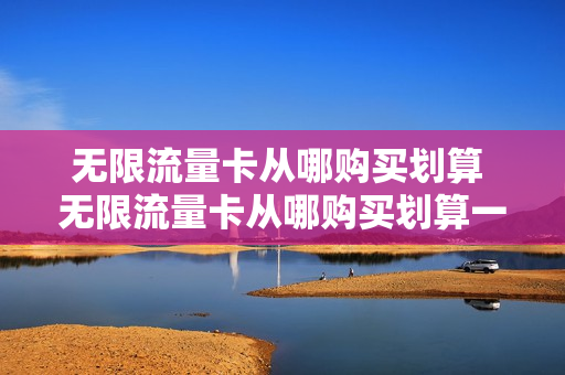 无限流量卡从哪购买划算 无限流量卡从哪购买划算一点