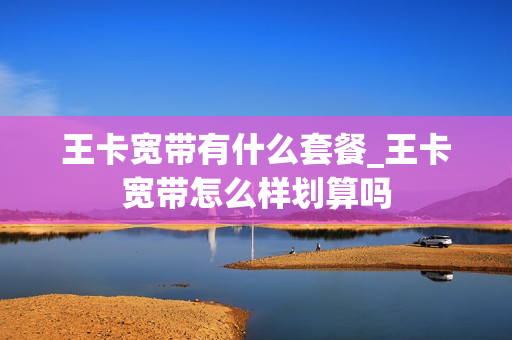 王卡宽带有什么套餐_王卡宽带怎么样划算吗