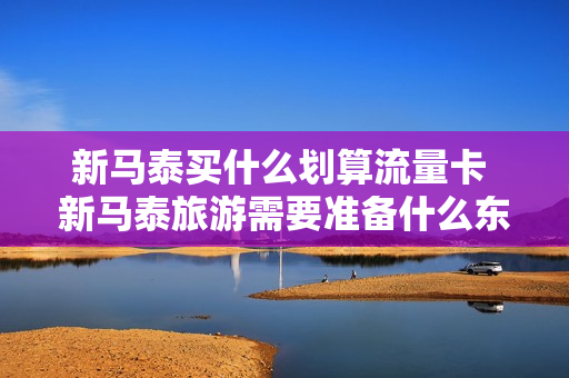 新马泰买什么划算流量卡 新马泰旅游需要准备什么东西