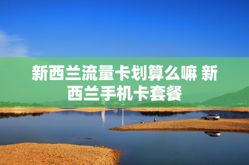 新西兰流量卡划算么嘛 新西兰手机卡套餐