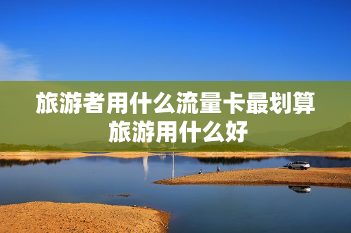 旅游者用什么流量卡最划算 旅游用什么好
