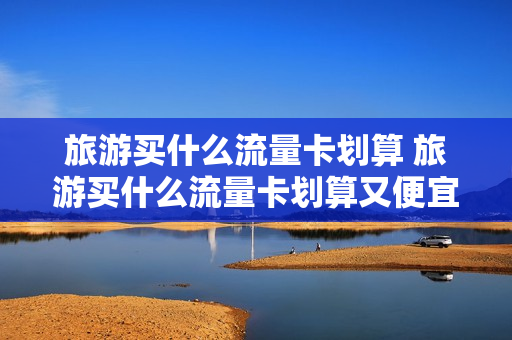 旅游买什么流量卡划算 旅游买什么流量卡划算又便宜