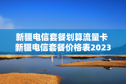 新疆电信套餐划算流量卡 新疆电信套餐价格表2023