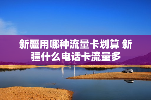 新疆用哪种流量卡划算 新疆什么电话卡流量多