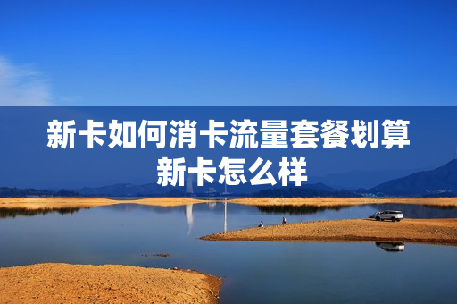 新卡如何消卡流量套餐划算 新卡怎么样