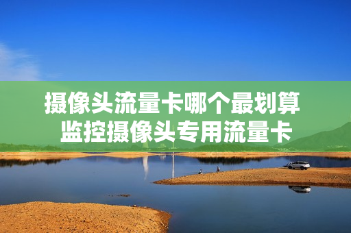 摄像头流量卡哪个最划算 监控摄像头专用流量卡