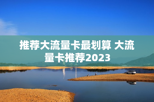 推荐大流量卡最划算 大流量卡推荐2023