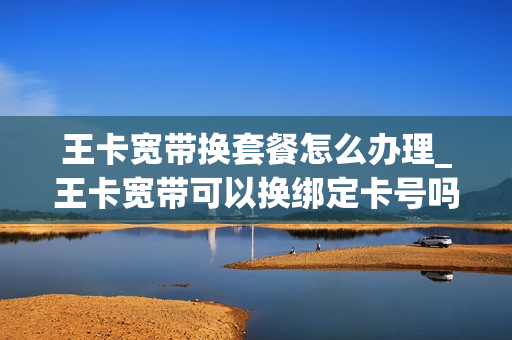 王卡宽带换套餐怎么办理_王卡宽带可以换绑定卡号吗