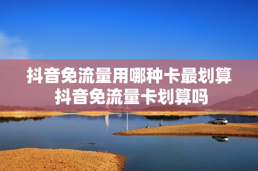 抖音免流量用哪种卡最划算 抖音免流量卡划算吗