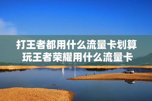 打王者都用什么流量卡划算 玩王者荣耀用什么流量卡