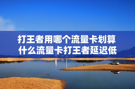 打王者用哪个流量卡划算 什么流量卡打王者延迟低