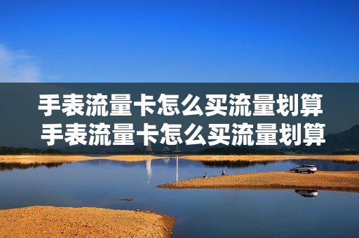 手表流量卡怎么买流量划算 手表流量卡怎么买流量划算呢