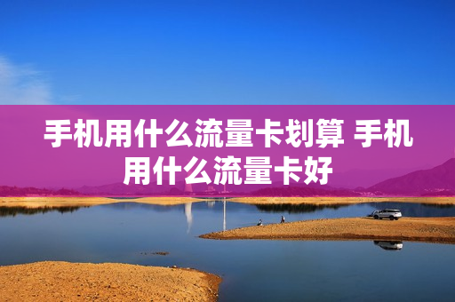 手机用什么流量卡划算 手机用什么流量卡好