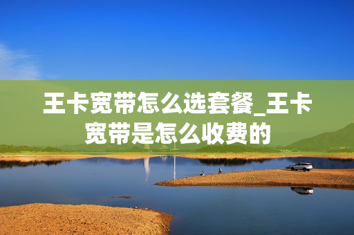 王卡宽带怎么选套餐_王卡宽带是怎么收费的