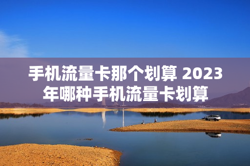 手机流量卡那个划算 2023年哪种手机流量卡划算