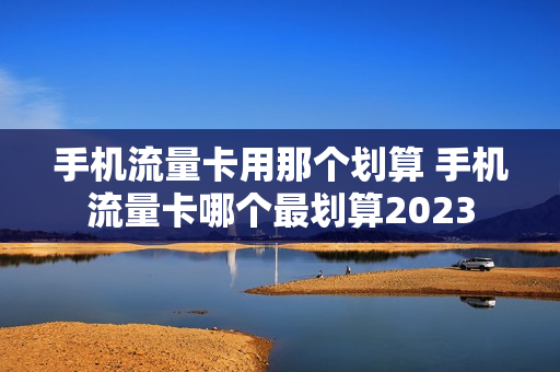 手机流量卡用那个划算 手机流量卡哪个最划算2023