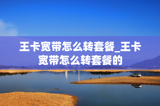 王卡宽带怎么转套餐_王卡宽带怎么转套餐的
