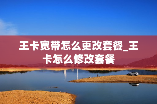 王卡宽带怎么更改套餐_王卡怎么修改套餐