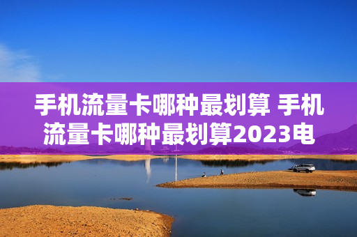 手机流量卡哪种最划算 手机流量卡哪种最划算2023电信