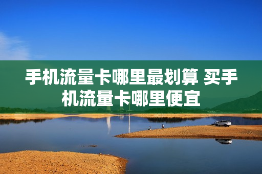 手机流量卡哪里最划算 买手机流量卡哪里便宜
