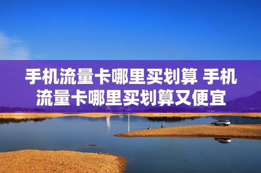 手机流量卡哪里买划算 手机流量卡哪里买划算又便宜