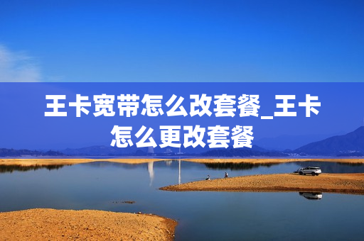 王卡宽带怎么改套餐_王卡怎么更改套餐