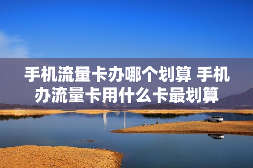 手机流量卡办哪个划算 手机办流量卡用什么卡最划算