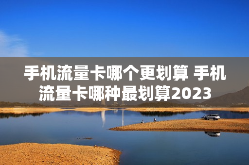 手机流量卡哪个更划算 手机流量卡哪种最划算2023