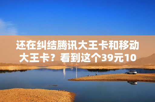 还在纠结腾讯大王卡和移动大王卡？看到这个39元100GB的卡我笑了
