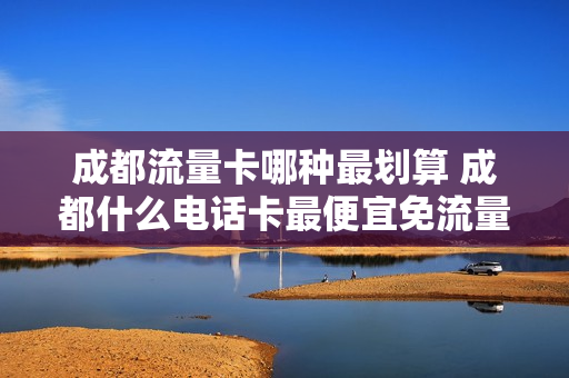 成都流量卡哪种最划算 成都什么电话卡最便宜免流量