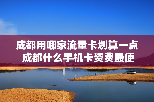 成都用哪家流量卡划算一点 成都什么手机卡资费最便宜