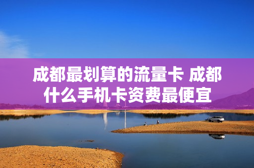 成都最划算的流量卡 成都什么手机卡资费最便宜