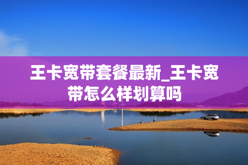 王卡宽带套餐最新_王卡宽带怎么样划算吗