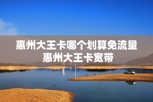 惠州大王卡哪个划算免流量 惠州大王卡宽带