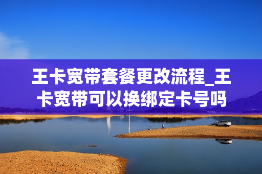王卡宽带套餐更改流程_王卡宽带可以换绑定卡号吗