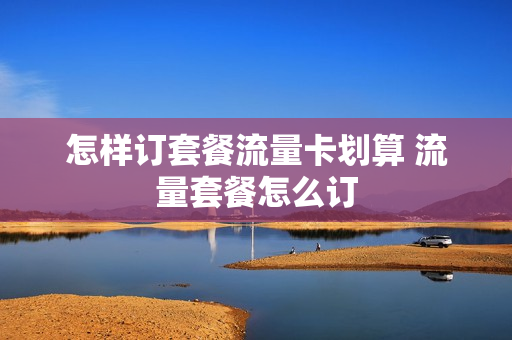 怎样订套餐流量卡划算 流量套餐怎么订