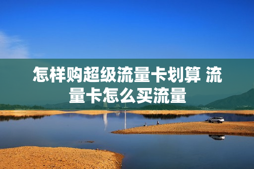 怎样购超级流量卡划算 流量卡怎么买流量