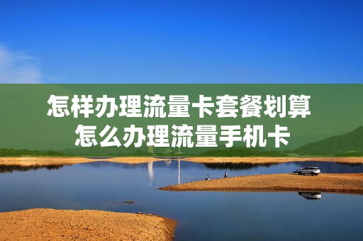怎样办理流量卡套餐划算 怎么办理流量手机卡