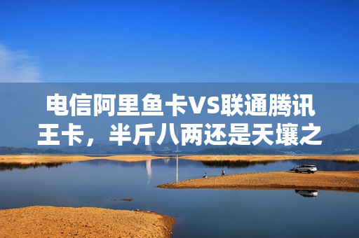 电信阿里鱼卡VS联通腾讯王卡，半斤八两还是天壤之别？